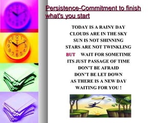 Persistence-Commitment to finish what's you start TODAY IS A RAINY DAY CLOUDS ARE IN THE SKY SUN IS NOT SHINNING STARS ARE NOT TWINKLING BUT   WAIT FOR SOMETIME ITS JUST PASSAGE OF TIME DON’T BE AFRAID DON’T BE LET DOWN AS THERE IS A NEW DAY WAITING FOR YOU ! 