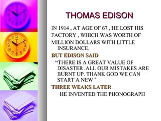 THOMAS EDISON IN 1914 , AT AGE OF 67 , HE LOST HIS FACTORY , WHICH WAS WORTH OF MILLION DOLLARS WITH LITTLE INSURANCE . BUT EDISON SAID “ THERE IS A GREAT VALUE OF DISASTER .ALL OUR MISTAKES ARE BURNT UP. THANK GOD WE CAN START A NEW  ” THREE WEAKS LATER HE INVENTED THE PHONOGRAPH 