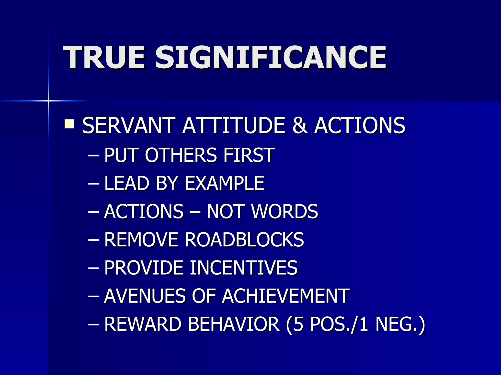 TRUE SIGNIFICANCE SERVANT ATTITUDE & ACTIONS PUT OTHERS FIRST  LEAD BY EXAMPLE ACTIONS – NOT WORDS REMOVE ROADBLOCKS PROVIDE INCENTIVES AVENUES OF ACHIEVEMENT REWARD BEHAVIOR (5 POS./1 NEG.) 