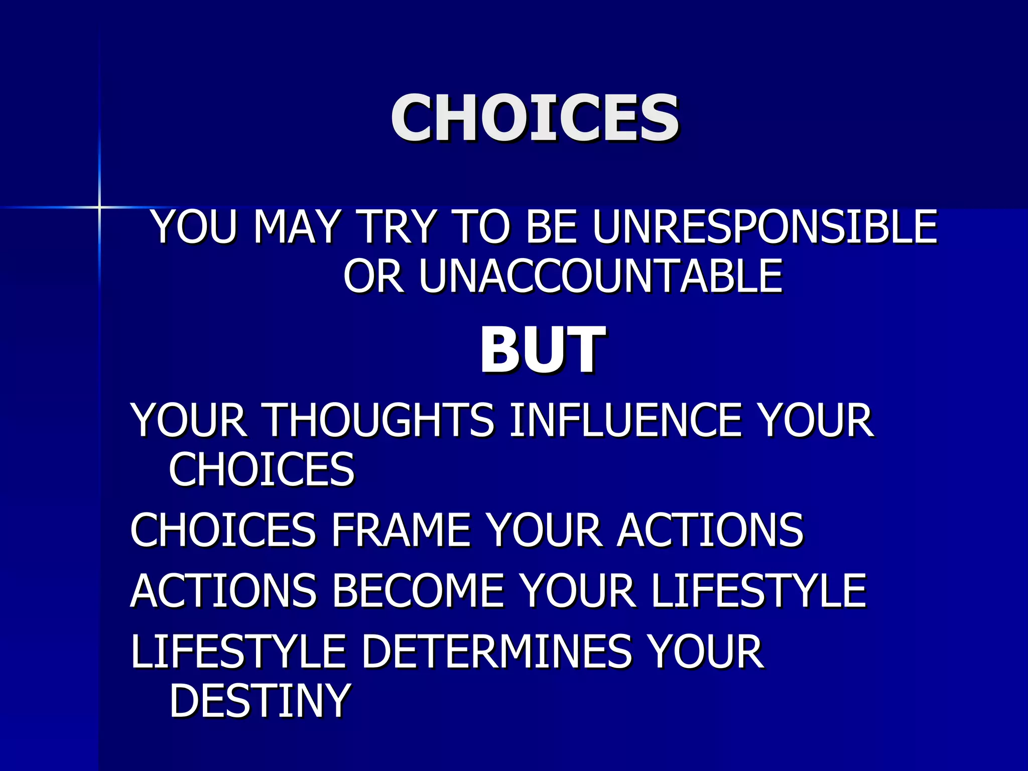 CHOICES  YOU MAY TRY TO BE UNRESPONSIBLE OR UNACCOUNTABLE BUT  YOUR THOUGHTS INFLUENCE YOUR CHOICES CHOICES FRAME YOUR ACTIONS ACTIONS BECOME YOUR LIFESTYLE LIFESTYLE DETERMINES YOUR DESTINY 
