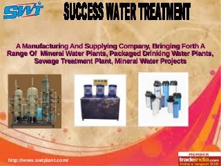 http://www.swtplant.com/
A Manufacturing And Supplying Company, Bringing Forth AA Manufacturing And Supplying Company, Bringing Forth A
Range Of Mineral Water Plants, Packaged Drinking Water Plants,Range Of Mineral Water Plants, Packaged Drinking Water Plants,
Sewage Treatment Plant, Mineral Water ProjectsSewage Treatment Plant, Mineral Water Projects
 