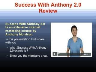 Success With Anthony 2.0
                Review
      Get $100 for trying out Success With Anthony program.




Success With Anthony 2.0
Is an extensive internet
marketing course by
Anthony Morrison.
In this presentation I will share
with you
●   What Success With Anthony
    2.0 exactly is?
●   Show you the members area.
 