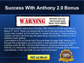 Success With Anthony 2.0 Bonus



You have probably heard about Success With Anthony 2.0 that launched on
March 4th, 2013. There's no secret that it's one of the best Internet Marketing
course ever created, but I'm not here to review the product. There's plenty of
reviews out there which all say the same thing- Success With Anthony 2.0 is
definitely worth getting.
I just wanted to let you know that if you purchase Success With Anthony 2.0
through this presentation you will receive a Success With Anthony 2.0 bonus
package worth $2,280. Use the button below to continue to Success With
Anthony 2.0 official site, purchase the product and the bonuses will be delivered
automatically. In the next slide you can see the bonuses.
 