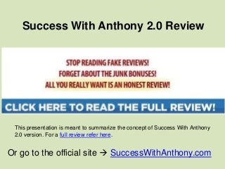 Success With Anthony 2.0 Review




 This presentation is meant to summarize the concept of Success With Anthony
 2.0 version. For a full review refer here.


Or go to the official site  SuccessWithAnthony.com
 