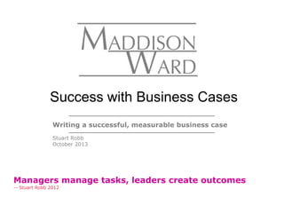 Writing a successful, measurable business case
Stuart Robb
October 2013
Success with Business Cases
Managers manage tasks, leaders create outcomes
-- Stuart Robb 2012
 