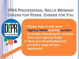 IPRA PROFESSIONAL SKILLS WEBINAR 
CHEERS FOR PEERS, CHEERS FOR YOU 
1. Please sign in with your 
Agency Name and the number 
of people attending the webinar 
from your agency today. 
2.Have you downloaded and 
printed a copy of your 
handouts? 
1 
 