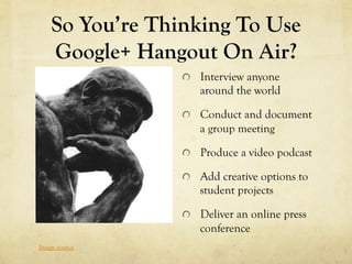 So You’re Thinking To Use
    Google+ Hangout On Air?
                 !   Interview anyone
                    around the world

                 !   Conduct and document
                    a group meeting

                 !   Produce a video podcast

                 !   Add creative options to
                    student projects

                 !   Deliver an online press
                    conference
Image source
 