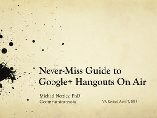 Never-Miss Guide to
Google+ Hangouts On Air
Michael Netzley, PhD
@communicateasia       V3, Revised April 7, 2013
 