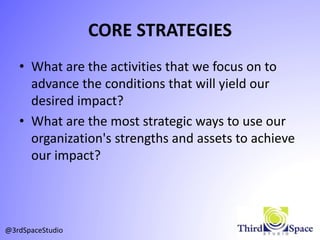 CORE STRATEGIES
• What are the activities that we focus on to
advance the conditions that will yield our
desired impact?
• What are the most strategic ways to use our
organization's strengths and assets to achieve
our impact?
@3rdSpaceStudio
 