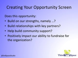 Creating Your Opportunity Screen
Does this opportunity:
• Build on our strengths, namely …?
• Build relationships with key partners?
• Help build community support?
• Positively impact our ability to fundraise for
the organization?
@3rdSpaceStudio
 