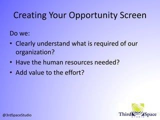 Creating Your Opportunity Screen
Do we:
• Clearly understand what is required of our
organization?
• Have the human resources needed?
• Add value to the effort?
@3rdSpaceStudio
 