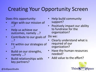 Creating Your Opportunity Screen
Does this opportunity:
• Align with our mission of
…?
• Help us achieve our
outcomes, namely …?
• Contribute to our goals of
…?
• Fit within our strategies of
…?
• Build on our strengths,
namely …?
• Build relationships with
key partners?
• Help build community
support?
• Positively impact our ability
to fundraise for the
organization?
Do we:
• Clearly understand what is
required of our
organization?
• Have the human resources
needed?
• Add value to the effort?
@3rdSpaceStudio
 