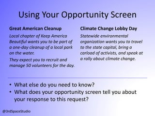 Using Your Opportunity Screen
Great American Cleanup
Local chapter of Keep America
Beautiful wants you to be part of
a one-day cleanup of a local park
on the water.
They expect you to recruit and
manage 50 volunteers for the day.
Climate Change Lobby Day
Statewide environmental
organization wants you to travel
to the state capital, bring a
carload of activists, and speak at
a rally about climate change.
@3rdSpaceStudio
• What else do you need to know?
• What does your opportunity screen tell you about
your response to this request?
 