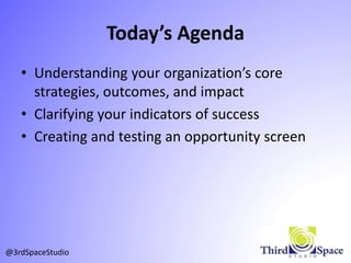 Today’s Agenda
• Understanding your organization’s core
strategies, outcomes, and impact
• Clarifying your indicators of success
• Creating and testing an opportunity screen
@3rdSpaceStudio
 