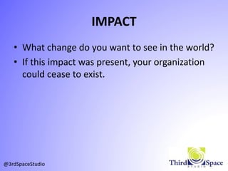 IMPACT
• What change do you want to see in the world?
• If this impact was present, your organization
could cease to exist.
@3rdSpaceStudio
 