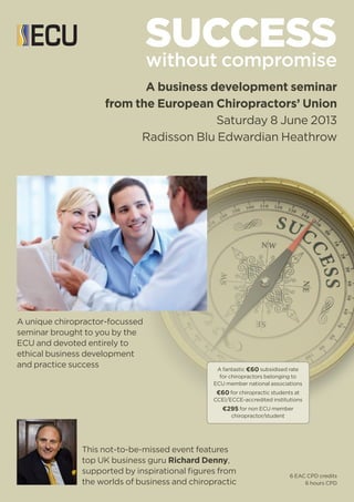 SUCCESSwithout compromise
A business development seminar
from the European Chiropractors’ Union
Saturday 8 June 2013
Radisson Blu Edwardian Heathrow
This not-to-be-missed event features
top UK business guru Richard Denny,
supported by inspirational figures from
the worlds of business and chiropractic
A unique chiropractor-focussed
seminar brought to you by the
ECU and devoted entirely to
ethical business development
and practice success
6 EAC CPD credits
6 hours CPD
A fantastic €60 subsidised rate
for chiropractors belonging to
ECU member national associations
€60 for chiropractic students at
CCEI/ECCE-accredited institutions
€295 for non ECU member
chiropractor/student
 