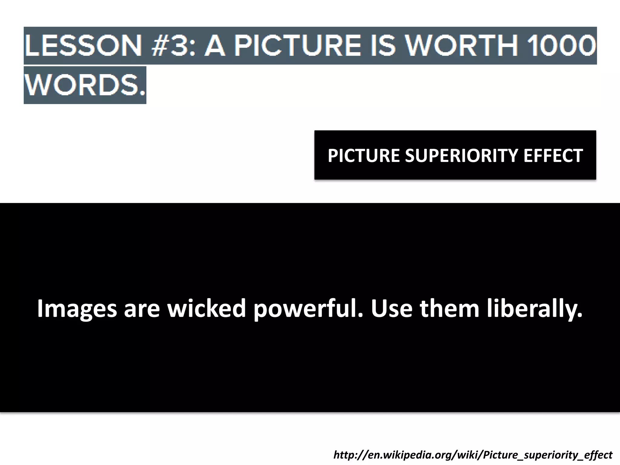 PICTURE SUPERIORITY EFFECT

When you say:

When you show:

C Iwicked E
R C L powerful. Use them liberally.
Images are
10% People recall it after 72 hours

65% People recall it after 72 hours

http://en.wikipedia.org/wiki/Picture_superiority_effect

 