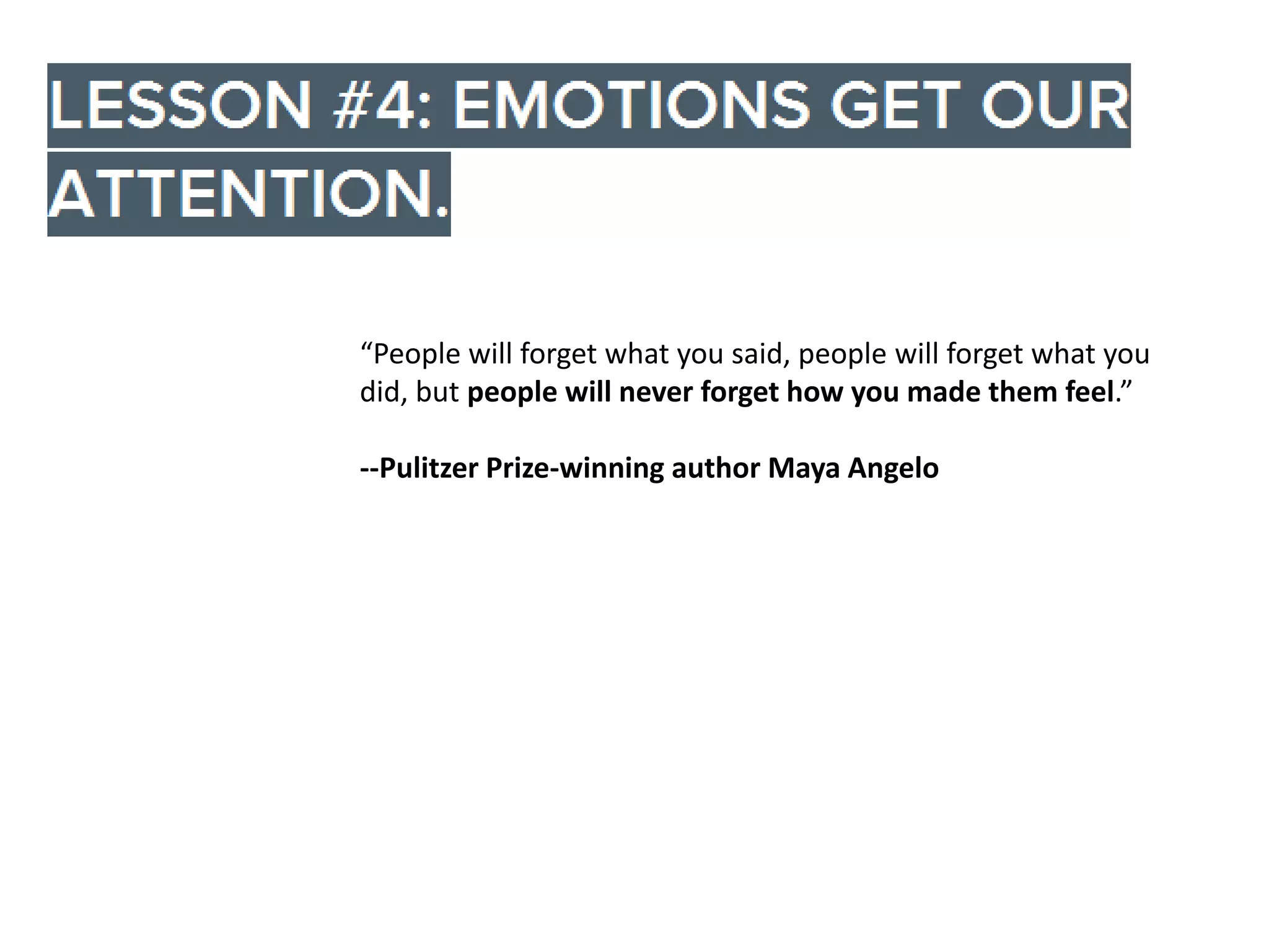 “People will forget what you said, people will forget what you
did, but people will never forget how you made them feel.”
--Pulitzer Prize-winning author Maya Angelo

 