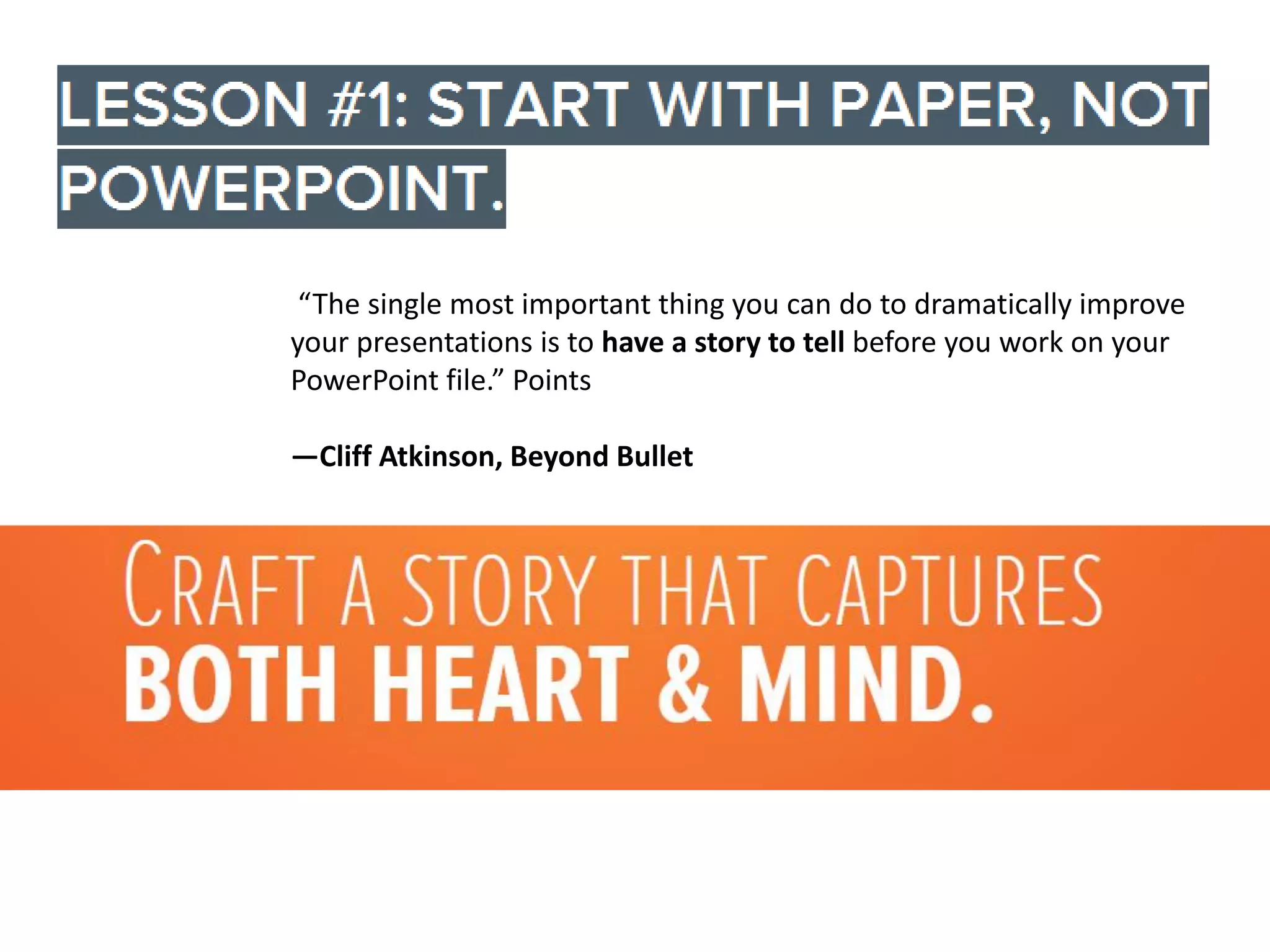 “The single most important thing you can do to dramatically improve
your presentations is to have a story to tell before you work on your
PowerPoint file.” Points
—Cliff Atkinson, Beyond Bullet

 