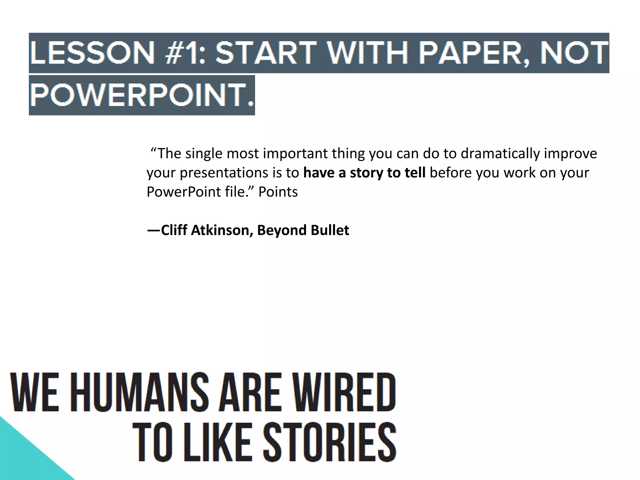 “The single most important thing you can do to dramatically improve
your presentations is to have a story to tell before you work on your
PowerPoint file.” Points
—Cliff Atkinson, Beyond Bullet

 