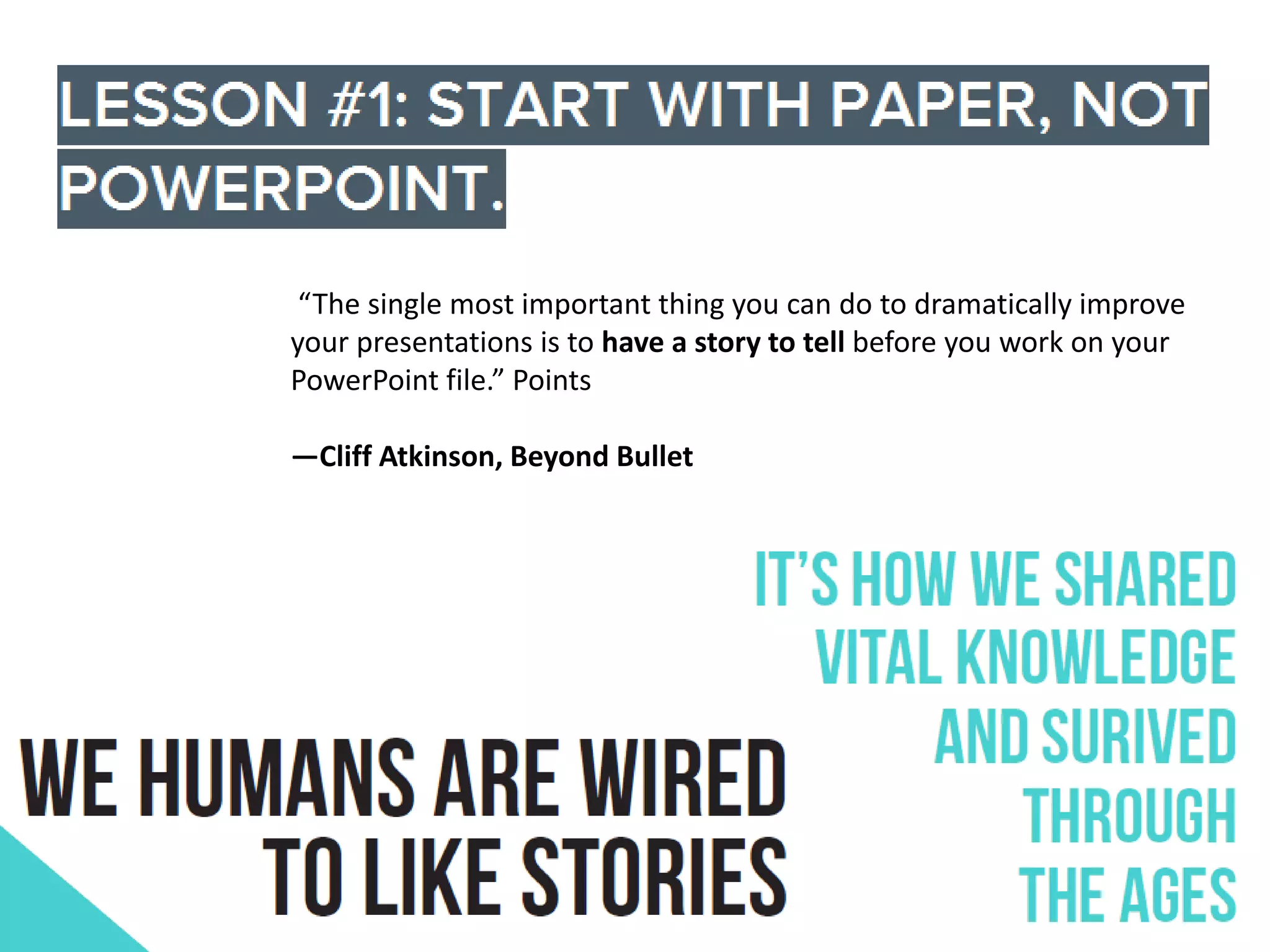 “The single most important thing you can do to dramatically improve
your presentations is to have a story to tell before you work on your
PowerPoint file.” Points
—Cliff Atkinson, Beyond Bullet

 