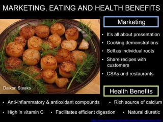 MARKETING, EATING AND HEALTH BENEFITS
Marketing
• It’s all about presentation
• Cooking demonstrations
• CSAs and restaurants
• Share recipes with
customers
Health Benefits
• High in vitamin C • Facilitates efficient digestion • Natural diuretic
• Anti-inflammatory & antioxidant compounds • Rich source of calcium
https://www.organicfacts.net/health-benefits/vegetable/daikon.html
Daikon Steaks
• Sell as individual roots
 