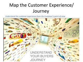 Map	
  the	
  Customer	
  Experience/
Journey	
  	
  
Understand	
  the	
  customer	
  experience	
  from	
  the	
  Customer’s	
  point	
  of	
  view	
  	
  
 
