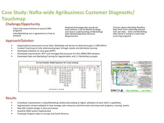 Case	
  Study:	
  NaQa-­‐wide	
  Agribusiness	
  Customer	
  Diagnos>c/
Touchmap	
  
§  Immediate	
  improvement	
  in	
  Sales/Marke6ng	
  rela6onship	
  leading	
  to	
  higher	
  u6liza6on	
  of	
  each	
  other’s	
  capabili6es	
  
§  Segmenta6on	
  schema	
  adopted	
  to	
  help	
  manage	
  sales	
  resources	
  and	
  drive	
  lead	
  nurturing	
  email	
  programs,	
  training,	
  events	
  
§  New	
  SAP	
  solu6on	
  design	
  in	
  blue	
  print	
  phase	
  	
  
§  Assetlink	
  DAM	
  system	
  implemented	
  
§  Prototype	
  Program	
  taken	
  to	
  Europe	
  and	
  South	
  America	
  	
  
§  Organiza6onal	
  assessment	
  across	
  Sales,	
  Marke6ng	
  and	
  Service	
  to	
  determine	
  gaps	
  in	
  CRM	
  eﬀorts	
  
§  Created	
  Touchmap	
  to	
  fully	
  understand	
  grower	
  through	
  retailer	
  and	
  distributor	
  journey	
  
§  Developed	
  ini6a6ves	
  to	
  close	
  gaps	
  (OPIT)	
  	
  
§  Developed	
  requirements,	
  RFP’s	
  and	
  managed	
  bid	
  processes	
  for	
  SFA,	
  MRM,CRM	
  solu6ons	
  
§  Developed	
  Sales	
  and	
  Marke6ng	
  Training	
  for	
  Segmenta6on	
  and	
  1:1	
  Marke6ng	
  concepts	
  
Client	
  had	
  several	
  failures	
  to	
  launch	
  CRM	
  
programs	
  
Sales/Marke6ng	
  not	
  in	
  agreement	
  on	
  how	
  to	
  
proceed	
  
Realized	
  technology	
  plan	
  would	
  not	
  
work	
  without	
  a	
  Go-­‐to-­‐Market	
  Strategy	
  
and	
  clearer	
  understanding	
  of	
  Marke6ng/
Sales	
  Needs/Objec6ves	
  Business	
  
Requirements	
  
Concern	
  about	
  aliena6ng	
  Resellers	
  
kept	
  them	
  from	
  collec6ng	
  relevant	
  
end	
  user	
  data	
  	
  -­‐	
  Sales	
  and	
  Marke6ng	
  
oHen	
  blind	
  in	
  trying	
  to	
  create	
  lead	
  
nurturing	
  programs	
  
Challenge/Opportunity	
  
Results	
  
Approach/Solu6on	
  
 