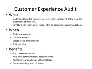 Customer	
  Experience	
  Audit	
  	
  
•  What	
  
–  Understand	
  how	
  the	
  customer	
  interacts	
  with	
  your	
  client’s	
  	
  brand	
  from	
  the	
  
customer’s	
  point	
  of	
  view	
  
–  Iden6fy	
  the	
  key	
  pain	
  points	
  that	
  need	
  to	
  be	
  addressed	
  in	
  communica6ons	
  	
  
•  When	
  	
  
–  Pitch	
  new	
  business	
  	
  
–  Contract	
  renewal	
  
–  Create	
  brand	
  diﬀeren6a6on	
  
–  ShiH	
  spending	
  
•  Beneﬁts	
  	
  
–  Start	
  new	
  conversa6on	
  	
  
–  Help	
  unify	
  communica6ons	
  across	
  channels	
  
–  Reinforce	
  your	
  posi6on	
  as	
  a	
  thought	
  leader	
  
–  Create	
  more	
  long	
  term	
  s6ckiness	
  	
  
 