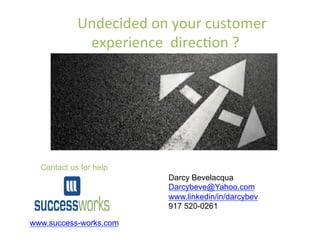  
•  Darcy	
  Bevelacqua	
  
•  Success	
  Works	
  	
  
•  	
  darcybeve@yahoo.com	
  	
  
•  917	
  520-­‐0261	
  
	
  	
  	
  	
  Undecided	
  on	
  your	
  customer	
  
experience	
  	
  direc6on	
  ?	
  	
  
www.success-works.com
Contact us for help
Darcy Bevelacqua
Darcybeve@Yahoo.com
www.linkedin/in/darcybev
917 520-0261
 