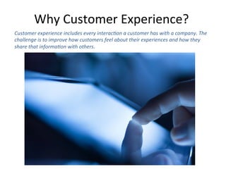 Why	
  Customer	
  Experience?	
  	
  
Customer	
  experience	
  includes	
  every	
  interac6on	
  a	
  customer	
  has	
  with	
  a	
  company.	
  The	
  
challenge	
  is	
  to	
  improve	
  how	
  customers	
  feel	
  about	
  their	
  experiences	
  and	
  how	
  they	
  
share	
  that	
  informa6on	
  with	
  others.	
  	
  
 