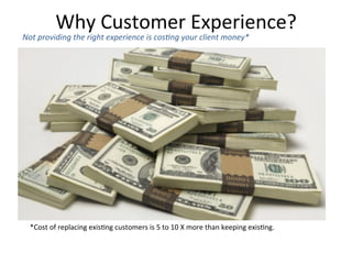 *Cost	
  of	
  replacing	
  exis6ng	
  customers	
  is	
  5	
  to	
  10	
  X	
  more	
  than	
  keeping	
  exis6ng.	
  	
  
Not	
  providing	
  the	
  right	
  experience	
  is	
  cos6ng	
  your	
  client	
  money*	
  
Why	
  Customer	
  Experience?	
  
 