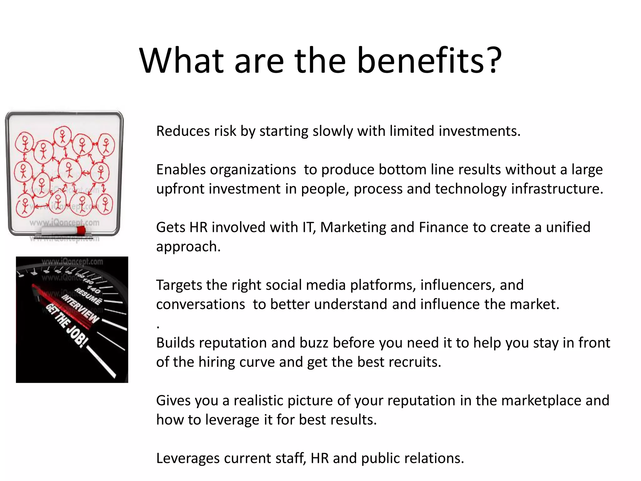 What are the benefits?
 Reduces risk by starting slowly with limited investments.

 Enables organizations to produce bottom line results without a large
 upfront investment in people, process and technology infrastructure.

 Gets HR involved with IT, Marketing and Finance to create a unified
 approach.

 Targets the right social media platforms, influencers, and
 conversations to better understand and influence the market.
 .
 Builds reputation and buzz before you need it to help you stay in front
 of the hiring curve and get the best recruits.

 Gives you a realistic picture of your reputation in the marketplace and
 how to leverage it for best results.

 Leverages current staff, HR and public relations.
 