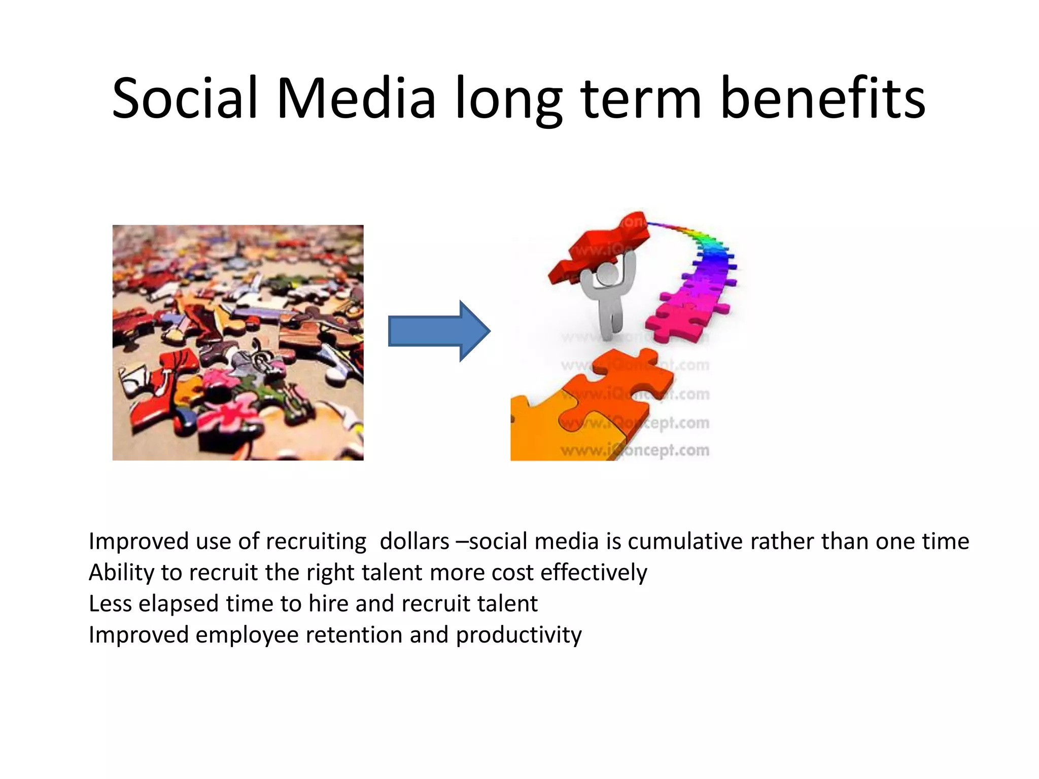 Social Media long term benefits




Improved use of recruiting dollars –social media is cumulative rather than one time
Ability to recruit the right talent more cost effectively
Less elapsed time to hire and recruit talent
Improved employee retention and productivity
 