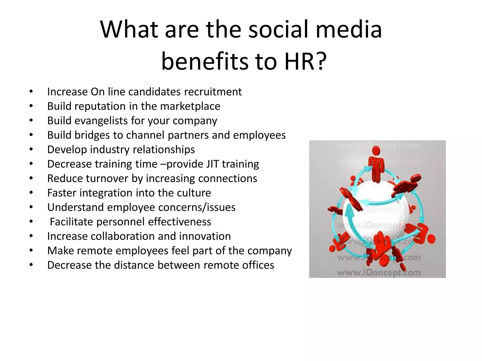 What are the social media
                 benefits to HR?
•   Increase On line candidates recruitment
•   Build reputation in the marketplace
•   Build evangelists for your company
•   Build bridges to channel partners and employees
•   Develop industry relationships
•   Decrease training time –provide JIT training
•   Reduce turnover by increasing connections
•   Faster integration into the culture
•   Understand employee concerns/issues
•    Facilitate personnel effectiveness
•   Increase collaboration and innovation
•   Make remote employees feel part of the company
•   Decrease the distance between remote offices
 