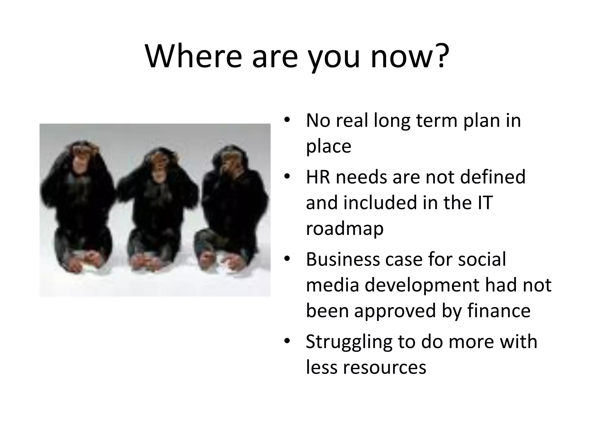 Where are you now?
        • No real long term plan in
          place
        • HR needs are not defined
          and included in the IT
          roadmap
        • Business case for social
          media development had not
          been approved by finance
        • Struggling to do more with
          less resources
 