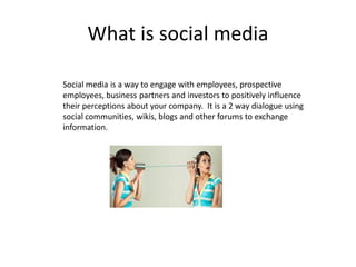 What is social media

Social media is a way to engage with employees, prospective
employees, business partners and investors to positively influence
their perceptions about your company. It is a 2 way dialogue using
social communities, wikis, blogs and other forums to exchange
information.
 