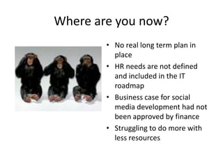 Where are you now?
        • No real long term plan in
          place
        • HR needs are not defined
          and included in the IT
          roadmap
        • Business case for social
          media development had not
          been approved by finance
        • Struggling to do more with
          less resources
 