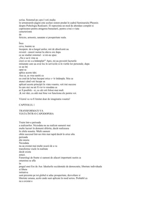 scrisa. Sistemul pe care-l veti studia
în urmatoarele pagini este acelasi sistem predat în cadrul Seminarului Phoenix
despre Psihologia Realizarii. El reprezinta un mod de abordare complet si
cuprinzator pentru atragerea bunastarii, pentru a trai o viata
caracterizata
de
fericire, armonie, sanatate si prosperitate reala.

Înca
ceva, înainte sa
începem: de-a lungul anilor, mii de absolventi au
revenit - uneori numai la câteva ore dupa
ce au studiat sistemul - si mi-au spus:
„Nu o sa-ti vina sa
crezi ce mi s-a întâmplat!" Apoi, mi-au povestit lucrurile
minunate care au avut loc în serviciile si în vietile lor personale, dupa
ce au în(
oput sa
aplice aceste idei.
Asa ca, as vrea sastiti ca
eu cred de la bun început orice s <ir întâmpla. Stiu ca
atunci când veti începe sa
aplicati aceste principii în viata voastra, veti trai succese
la care nici nu ati fi vis<n vreodata ca
ar fi posibile - si, cu cât veti folosi mai mult
,K rsir idei, cu atât mai bine vor functiona ele pentru voi.

Viiorul va va fi limitat doar de imaginatia voastra!

CAPITOLUL l

TRANSFORMATI-VA
VIATA ÎNTR-O CAPODOPERA


Traim într-o perioada
a realizarilor. Niciodata nu au realizat oamenii mai
multe lucruri în domenii diferite, decât realizeaza
în zilele noastre. Multi oameni
obtin succesul într-un ritm mai rapid decât în orice alta
perioada
din istorie.
Niciodata
nu au existat mai multe ocazii de a va
transforma visele în realitate
decât exista
astazi.
Futurologi de frunte si oameni de afaceri importanti sustin ca
omenirea se afla
în
pragul unei Ere de Aur. Idealurile occidentale de democratie, libertate individuala
si libera
initiativa
sunt prezente pe tot globul si aduc prosperitate, dezvoltare si
libertate umana, acolo unde sunt aplicate în mod serios. Probabil ca
nu a existat o
 