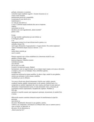 preluati, sistematic si constient,
controlul asupra mediului sugestiv. Aceasta înseamna sa va
creati o lume mentala
predominant pozitivasi compatibila
cu persoana în care doriti sa va
transformati si
cu viata pe care doriti sa
o aveti. Controlul asupra mediului din care ne inspiram
implica
necesitatea ca noi sa
decidem care sunt ingredientele „dietei mentale"
pentru viitor.

Exista
trei legi mentale suplimentare pe care trebuie sa
le întelegeti, pentru
a va
reprograma mintea în cel mai eficient mod si pentru a va
schimba viitorul. Ele
sunt Legea obisnuintei, Legea practicii s Legea emotiei. Ele contin raspunsuri
vitale la întrebarile despre succes si fericire - si va
ofera
multe dintre solutiile pe
care le cautati.

Puterea sugestiei este a doua modalitate de a determina modul în care
gândim si simtim, dupa
puterea dragostei. Gândirea noastra
multidimensionala,
este afectata
de tot ceea ce se afla
în jurul si în interiorul nostru. Mediul
înconjurator, care ne sugestioneaza, are un impact major asupra a tot ceea ce devenim
si asupra a ceea ce ni se întâmpla. Orice schimbare aparuta
în mediul fizic,
mental sau emotional ne poate modifica, în câteva clipe, modul în care gândim,
simtim sau actionam si, prin urmare, modifica
rezultatele pe care le obtinem.

Tot ceea ce faceti este efectul obisnuintei. Felul în care vorbiti, munciti,
conduceti masina, gânditi, interactionati cu alti oameni, cheltuiti bani si va
comportati cu oamenii importanti din viata voastra, este bazat în mare parte pe
obisnuinta. Comportamentul nostru, în toate domeniile vietii, se bazeaza, pe
acumularea tuturor experientelor, începând din copilarie. Probabil ca
95% din
actiunile si reactiile noastre sunt raspunsuri automate, inconstiente, la mediul fizic
si uman.

Obiceiurile noastre constituie obstacole majore în transformarea în tipul de
persoana
care dorim sa
devenim. Modalitatile obisnuite în care gândim, simtim,
vorbim si ne comportam, sunt deseori un obstacol între ceea ce suntem acum si
ceea ce dorim, cu adevarat, sa
devenim. Ele ne determina sa
„batem pasul pe loc".
 