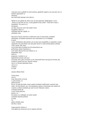 viata prin ceea ce gânditi în mod continuu, gândurile negative sau cele prin care va
limitati capacitatile va
afecteaza
mai mult decât aproape orice altceva.

Modul în care gânditi de obicei este cel mai important. Shakespeare a scris:
„Nimic nu este bun sau rau, ci doar gândul le face astfel". Traiti într-o lume a
mentalului. Tot ceea ce va
înconjoara
are doar sensul pe care îl da modul vostru
de gândire. Daca va
schimbati felul de a gândi, va
schimbati viata.

Succesul si esecul, fericirea si nefericirea sunt, în mare parte, rezultatul
obisnuintei, al modului automat în care reactionati la ce se întâmpla
în jurul
vostru. Schimbarea obiceiurilor care nu mai sunt compatibile cu aspiratiile voastre
superioare este unul dintre cele mai grele lucruri si unul esential pentru calitatea
vietii voastre. Dar, daca
nu ati atins deja un anumit nivel de desavârsire sau
perfectiune, atunci înseamna ca
aveti unele obiceiuri de care trebuie sa. va
desprindeti, daca
doriti sa
progresati. Amintiti-va ca
deprinderile proaste sunt usor
de format, dar e greu sa traiesti cu ele; obiceiurile bune sunt greu de format, dar,
avându-le, puteti trai usor. Sarcina voastra
este sa va formati deprinderi bune,
care sa va
conduca
în viata.

LEGEA PRACTICII

Vestea buna
este ca
toate obiceiurile se învata
si, prin urmare, va
puteti dezvata
de ele. în toate privintele, astazi sunteti rezultatul conditionarii, asemeni unui
cobai. Ati fost educati, sau v-ati autoeducat, pentru a fi persoana care sunteti azi
si pentru a obtine rezultatele pe care le aveti. Educatia voastra
a început înainte de
a avea vârsta potrivita
pentru a va
da seama ce se întâmpla, iar astazi sunteti
rezultatul educatiei primita
în timp.
Va
puteti schimba, daca
dor/fisa o faceti.

Legea practicii afirma ca
orice gând sau actiune pe care le repetati suficient
 