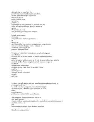 de des, devine un nou obicei. Va
puteti forma orice obicei doriti, sau considerati
necesar. Puteti deveni tipul de persoana
care doriti, daca va
puteti disciplina în asa
fel încât sa
gânditi si sa
actionati într-un mod compatibil cu idealurile noi, mai
înalte, suficient de mult timp pentru ca acestea sa
devina
obiceiuri noi. în acest
mod, deveniti o persoana nouasi mai buna.

Întrucât lumea voastra
exterioara
corespunde lumii interioare, pe masura
ce
începeti sa
dezvoltati moduri mai constructive de gândire si comportament,
oamenii si situatiile din jurul vostru vor începe sa
se schimbe, uneori în cele mai
placute si neasteptate feluri.

Un prieten a fost implicat într-un proces complicat, în legatura
cu o chestiune
de afaceri. Cu cât era mai suparat, cu atât mai hotarâtasi irationala
devenea
partea adversa, si la fel si avocatii sai. în cele din urma, a decis sa-si schimbe
modul de gândire. Nu s-a mai gândit deloc la proces. A început sa
fie plin de
compasiune si bunatate fata
de tabara adversa. Când venea vorba despre proces,
refuza sa
se implice sau sa
se supere. A lasat lucrurile sa
decurga
de la sine.



La câteva zile de la decizia sa de a-si schimba modul de gândire referitor la
proces, partea adversa
l-a sunat, si-a cerut scuze pentru eventualele neîntelegeri
sau animozitati si a propus o solutie rezonabila, în loc sa
treaca
printr-un proces,
problema lor s-a rezolvat într-un mod pasnic.

Noul presedinte al unei companii era convins ca
unul dintre directorii
executivi ai fostei administratii tragea sfori si manipula în mod deliberat oamenii si
situatiile, pentru ca sa
para
mai competent si mai util firmei decât era în realitate.

Presedinte era pe punctul sa
 