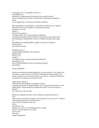 îl concedieze, dar s-a razgândit. El a ales, în
mod deliberat, sa
interpreteze comportamentul directorului într-un mod favorabil.
Apoi a examinat fiecare actiune a directorului, din perspectiva faptului ca
acesta
era un angajat loial, care actiona spre binele companiei.

Spre surprinderea sa, presedintele, a descoperit ca felul în care se comporta
directorul era mai usor deînteles si de apreciat din aceasta
perspectiva. Si-a dat
seama ca
directorul nu numai ca
nu tragea sforile, dar era chiar extrem de competent
si actiona în favoarea noului presedinte, în domeniile cu care acesta nu era
înca familiarizat. Relatia dintre cei doi s-a schimbat imediat în bine, dupa
ce
presedintele si-a modificatfelul de a gândi si a plecat de la ideea ca
directorul avea
cele mai bune intentii.

Capacitatea de a va
controla modul de gândire si de a începe sa
gânditi întrun
fel care sa va
conduca
la rezultatele dorite, constituie punctul de plecare al
procesului care va
duce la libertate deplina, fericire si exprimarea propriei
personalitati.

LEGEA EMOTIEI

Emotiile sunt fortele din spatele gândurilor, care dau energie. Cu cât simtiti ceva
mai intens, cu atât mai mare va fi efectul acelui gând sau situatii asupra vietii
voastre. Emotia este ca un curent electric, sau ca un foc - si poate fi constructiva
sau distructiva, în functie de cum este folosita.

Legea emotiei afirma ca
100% din deciziile personale si rezultatele acestora
sunt bazate pe emotii. Nu sunteti alcatuiti, cum s-a spus, 90% din emotii si 10%
ratiune logica. Sunteti alcatuiti în totalitate din emotii. Tot ceea ce faceti se
bazeaza
pe o emotie de un fel sau altul.

Înainte de a întelege acest lucru, într-o multime de situatii obisnuiam sa
cred
ca fac lucrul cel mai logic cu putinta, cel mai practic, cel mai „cu sens". Când am
aflat de Legea emotiei, mi-am dat seama ca
sunt un sclav al emotiilor mele, mai
ales ca
nu stateam sa ma
gândesc la ce emotie a fost hotarâtoare într-o situatie,
sau într-o decizie anume. Aici se afla
cheia: exista
doar doua
categorii importante
 