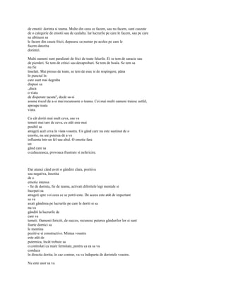 de emotii: dorinta si teama. Multe din ceea ce facem, sau nu facem, sunt cauzate
de o categorie de emotii sau de cealalta. Iar lucrurile pe care le facem, sau pe care
ne abtinem sa
le facem din cauza fricii, depasesc ca numar pe acelea pe care le
facem datorita
dorintei.

Multi oameni sunt paralizati de frici de toate felurile. Ei se tem de saracie sau
de pierderi. Se tem de critici sau dezaprobari. Se tem de boala. Se tem sa
nu fie
înselati. Mai presus de toate, se tem de esec si de respingere, pâna
în punctul în
care sunt mai degraba
dispusi sa
„duca
o viata
de disperare tacuta", decât sa-si
asume riscul de a-si mai recunoaste o teama. Cei mai multi oameni traiesc astfel,
aproape toata
viata.

Cu cât doriti mai mult ceva, sau va
temeti mai tare de ceva, cu atât este mai
posibil sa
atrageti acel ceva în viata voastra. Un gând care nu este sustinut de o
emotie, nu are puterea de a va
influenta într-un fel sau altul. O emotie fara
un
gând care sa
o calauzeasca, provoaca frustrare si nefericire.



Dar atunci când aveti o gândire clara, pozitiva
sau negativa, însotita
de o
emotie intensa
- fie de dorinta, fie de teama, activati diferitele legi mentale si
începeti sa
atrageti spre voi ceea ce se potriveste. De aceea este atât de important
sa va
axati gândirea pe lucrurile pe care le doriti si sa
nu va
gânditi la lucrurile de
care va
temeti. Oamenii fericiti, de succes, recunosc puterea gândurilor lor si sunt
foarte dornici sa
le mentina
pozitive si constructive. Mintea voastra
este atât de
puternica, încât trebuie sa
o controlati cu mare fermitate, pentru ca ea sa va
conduca
în directia dorita; în caz contrar, va va îndeparta de dorintele voastre.

Nu este usor sa va
 