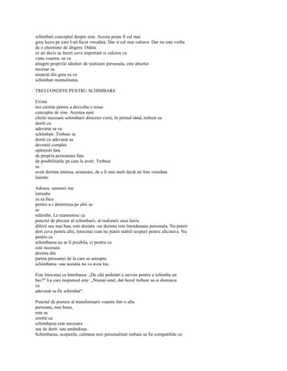 schimbati conceptul despre sine. Acesta poate fi cel mai
greu lucru pe care l-ati facut vreodata. Dar si cel mai valoros. Dar nu este vorba
de o chestiune de alegere. Odata
ce ati decis sa faceti ceva important si valoros cu
viata voastra, sa va
atingeti propriile idealuri de realizare personala, este absolut
necesar sa
munciti din greu sa va
schimbati mentalitatea.

TREI CONDITII PENTRU SCHIMBARE

Exista
trei cerinte pentru a dezvolta o noua
conceptie de sine. Acestea sunt
cheile necesare schimbarii directiei vietii, în primul rând, trebuie sa
doriti cu
adevarat sa va
schimbati. Trebuie sa
doriti cu adevarat sa
deveniti complet
optimisti fata
de propria persoanasi fata
de posibilitatile pe care le aveti. Trebuie
sa
aveti dorinta intensa, arzatoare, de a fi mai mult decât ati fost vreodata
înainte.

Adesea, oamenii ma
întreaba
ce sa faca
pentru a-i determina pe altii sa
se
schimbe. Le reamintesc ca
punctul de plecare al schimbarii, al realizarii unui lucru
diferit sau mai bun, este dorinta -iar dorinta este întotdeauna personala. Nu puteti
dori ceva pentru altii, întocmai cum nu puteti stabili scopuri pentru altcineva. Nu
pentru ca
schimbarea nu ar fi posibila, ci pentru ca
este necesara
dorinta din
partea persoanei de la care se asteapta
schimbarea -sau aceasta nu va avea loc.

Este întocmai ca întrebarea: „De câti psihiatri e nevoie pentru a schimba un
bec?" La care raspunsul este: „Numai unul, dar becul trebuie sa-si doreasca
cu
adevarat sa fie schimbat".

Punctul de pornire al transformarii voastre într-o alta
persoana, mai buna,
este sa
simtiti ca
schimbarea este necesara
sau de dorit -sau amândoua.
Schimbarea, scopurile, calitatea noii personalitati trebuie sa fie compatibile cu
 