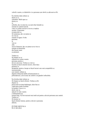 valorile voastre, cu idealurile si cu persoana care doriti cu adevarat sa fiti.

În al doilea rând, trebuie sa
doriti sa va
schimbati. Multi spun ca
doresc sa
se
schimbe, dar, în sinea lor, nu sunt chiar hotarâti sa
renunte la vechiul mod de
viata, la vechile asocieri si la tot ce implica
acestea. O persoana
ar putea dori sa
fie sanatoasa, dar s-ar putea sa
nu vrea sa
renunte la tigara. O alta
persoana
ar
vrea sa
aiba
succes financiar, dar s-ar putea sa nu vrea sa
renunte la distractiile
din fiecare seara
cu prietenii.

Trebuie sa
fiti dispusi sa va
eliberati de vechea voastra
persoana, pentru a
deveni una noua. Trebuie sa vreti sa
încetati sa faceti anumite lucruri, chiar daca
prietenii va
dezaproba, pentru a începe sa faceti lucruri care sunt compatibile cu
noua persoana
care sunteti, trebuie sa
depasiti obstacolul dublu al homeostaziei si
psihosderozei, cel al zonei de confort si al gândirii inflexibile.

În al treilea rând, trebuie sa
fiti dispusi sa faceti eforturi. Trebuie sa fiti
dispusi sa
perseverati un timp îndelungat, chiar fara sa
vedeti prea multe rezultate
la început. Ceea ce va
doriti, este sa
aduceti în viata voastra
o îmbunatatire pe
termen lung. Au fost necesari mai multi ani pentru a deveni persoana care sunteti.
Trebuie sa
fiti dornici sa
faceti eforturi intense, pentru a deveni o persoana
diferita.

PUTERE MENTALA
ÎN 21 DE ZILE
 