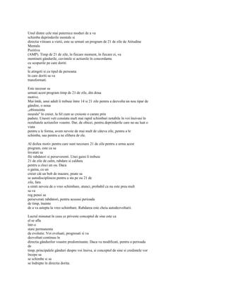 Unul dintre cele mai puternice moduri de a va
schimba deprinderile mentale si
directia viitoare a vietii, este sa urmati un program de 21 de zile de Atitudine
Mentala
Pozitiva
(AMP). Timp de 21 de zile, în fiecare moment, în fiecare zi, va
mentineti gândurile, cuvintele si actiunile în concordanta
cu scopurile pe care doriti
sa
le atingeti si cu tipul de persoana
în care doriti sa va
transformati.

Este necesar sa
urmati acest program timp de 21 de zile, din doua
motive.
Mai întâi, unui adult îi trebuie între 14 si 21 zile pentru a dezvolta un nou tipar de
gândire, o noua
„obisnuinta
neurala" în creier, la fel cum se croieste o carare prin
padure. Uneori veti constata mult mai rapid schimbari notabile în voi însivasi în
rezultatele actiunilor voastre. Dar, de obicei, pentru deprinderile care ne-au luat o
viata
pentru a le forma, avem nevoie de mai mult de câteva zile, pentru a le
schimba, sau pentru a ne elibera de ele.

Al doilea motiv pentru care sunt necesare 21 de zile pentru a urma acest
program, este ca sa
învatati sa
fiti rabdatori si perseverenti. Unei gaini îi trebuie
21 de zile de calm, rabdare si caldura
pentru a cloci un ou. Daca
o gaina, cu un
creier cât un bob de mazare, poate sa
se autodisciplineze pentru a sta pe ou 21 de
zile, fara
a simti nevoia de o vreo schimbare, atunci, probabil ca nu este prea mult
sa va
rog penoi sa
perseverati rabdatori, pentru aceeasi perioada
de timp, înainte
de a va astepta la vreo schimbare. Rabdarea este cheia autodezvoltarii.

Lucrul minunat în ceea ce priveste conceptul de sine este ca
el se afla
într-o
stare permanenta
de evolutie. Voi evoluati, progresati si va
dezvoltati continuu în
directia gândurilor voastre predominante. Daca va modificati, pentru o perioada
de
timp, principalele gânduri despre voi însiva, si conceptul de sine si credintele vor
începe sa
se schimbe si sa
se îndrepte în directia dorita.
 