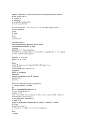 Motivul pentru care, în cazul multor oameni, conceptul de sine nu se schimba
vizibil în timp, este ca
ei continua sa
se gândeasca
la aceleasi lucruri, în acelasi
mod, zi de zi, an de an.

William James scria: „Daca ma vad azi la fel cum eram în trecut, atunci
trecutul trebuie sa
revina
la viata
si sa
devina
viitorul meu".

Dar atunci când va
fixati idealuri marete, pentru voi însivasi pentru
persoana care doriti sa fiti, iar dupa
aceea va
gânditi la ele în fiecare zi, preluati
controlul total asupra evolutiei voastre mentale si asupra directiei pe care mergeti
în viata. Deveniti ceea ce gânditi.

SAPTE CAI DE A VA
CONTROLA VIATA

Exista
o serie de actiuni pe care le puteti realiza zilnic, pentru a va
satura mintea
cu influente pozitive si pentru a va
asigura ca
sunteti în permanenta
asaltati cu
sugestii compatibile cu tipul de persoana
care doriti sa
deveniti.

Într-o stare obisnuita, de relaxare, gânditi-va
la voi ca la persoana care doriti
sa
fiti, cu toate calitatile pe care vreti sa
le aveti, începeti prin a va
imagina cum ar
arata viata voastra, cum ar arata casa voastra, cum ar arata serviciul, sanatatea si
nivelul vostru de trai. Lasati-va
în voia imaginatiei si bucurati-va
în acest vis al
vostru cu ochii deschisi si de senzatia de realizare a scopurilor. Aceasta
activitate
este primul semnal ca
în computerul vostru din subconstient este programata
o
noua
orientare.
 