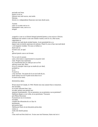 perioada mai buna
pentru ca noi sa
obtinem mai mult succes, mai multa
libertate,
fericire si o independenta financiara mai mare decât acum.

Aceasta
carte va va arata cum sa va
îmbunatatiti viata, cum sa va
atingeti



scopurile si cum sa va folositi întregul potential pentru a avea succes si fericire.
Indiferent cine sunteti si care este situatia voastra, aveti în voi, chiar acum,
capacitatea sa
realizati mai mult decât oricând înainte. Aveti potentialul de a va
depasi toate nivelurile anterioare de realizare. Puteti fi, avea si face mai mult decât
v-ati imaginat vreodata. Tot ceea ce trebuie sa
faceti este sa
învatati cum, iar apoi
sa
aplicati practic ceea ce ati învatat.

Tot ce scrie în aceasta
carte a fost testat si experimentat în creuzetul vietii
reale. Propria mea experienta
m-a transformat într-un cobai pe care au fost
aplicate aceste idei. Daca
mi-as fi conceput viata ca pe un studiu de caz ideal,
probabil ca
nu as
fi reusit sa
o fac mai bine. Am pornit de la un nivel atât de jos,
încât nimeni nu m-ar fi putut acuza daca nu as
fi reusit sa fac nimic.

POVESTEA MEA

M-am nascut în Canada, în 1944. Parintii mei erau oameni buni si muncitori,
dar niciodata
nu aveam suficienti bani. înca
mi-aduc aminte cum parintii mei
spuneau în permanenta: „Nu ne permitem, nu ne permitem, nu ne permitem".
Indiferent despre ce era vorba, nu ne permiteam. Trecusera
prin Marea Recesiune
Economicasi nu-si revenisera
niciodata
complet din obisnuinta de a-si face în
permanenta
griji pentru bani.
Adolescent fiind, mi-am dat pentru prima data
seama ca
multe alte familii pareau
ca
o duc mult mai bine decât noi. Aveau case mai frumoase, haine mai noi si
 