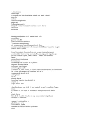 1. Vizualizarea
Prima etapa
a acestor actiuni este vizualizarea. Aceasta este, poate, cea mai
puternica
metoda
de modificare personala
care se afla
la dispozitia omenirii.
Imaginile voastre vizuale devin realitatea voastra. Ele va
intensifica
dorintele si



dau putere credintelor. Ele va maresc vointa si va
consolideaza
perseve-icnta. Ele
sunt extraordinar de puternice.
Vizualizarea este constituita
din patru elemente. Intensi-Mcarea oricareia dintre
acestea va mari viteza cu care veti crea echivalentul fizic al respectivei imagini
mentale în viata voastra.

Primul element este frecventa. Frecventa cu care vizualizati un anumit
eveniment din viitor, un scop sau o atitudine, are un puternic impact asupra
modului vostru de a gândi, simti si actiona. Oamenii care realizeaza
lucruri
extraordinare, vizualizeaza
în permanenta
rezultatele pe care le doresc. Ei se gândesc
tot timpul la ceea ce vor sa
realizeze si îsi proiecteaza
mental imaginea ideala
a viitorului lor, iarasi si iarasi, ca si când ar proiecta un diapozitiv pe ecranul mintii
lor. De fapt, frecventa cu care vizualizati ceva nu va
spune doar cât de mult doriti
ca imaginea sa
devina
realitate, dar va
intensifica, în acelasi timp, dorintele si
credinta ca
scopul poate fi atins.

Al doilea element este: cât de vii sunt imaginile pe care le vizualizati. Asta se
refera
la claritatea cu care vedeti un anumit lucru în imaginatia voastra. Exista
o
relatie directa
între cât de viu puteti vizualiza un scop sau un rezultat si rapiditatea
cu care se va materializa.

Adesea vi s-a întâmplat sa va
gânditi la ceva ce va
doriti. Primele gânduri
sunt oarecum vagi, neclare -dar, pe masura
ce va
 